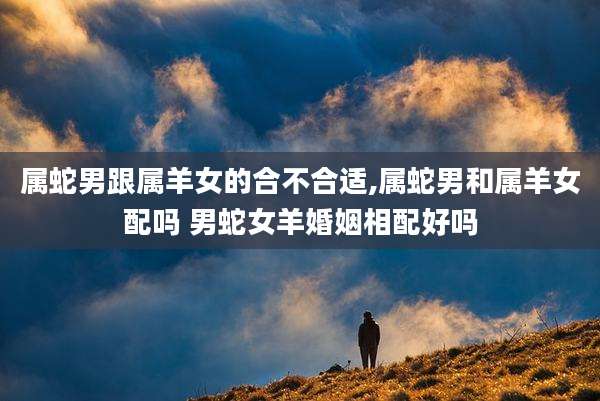 属蛇男跟属羊女的合不合适,属蛇男和属羊女配吗 男蛇女羊婚姻相配好吗