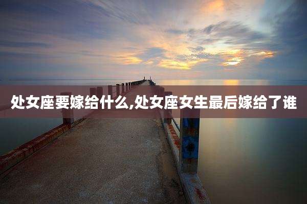 处女座要嫁给什么,处女座女生最后嫁给了谁