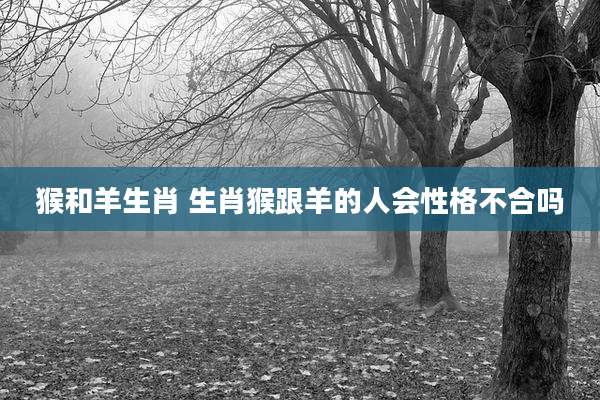 猴和羊生肖 生肖猴跟羊的人会性格不合吗