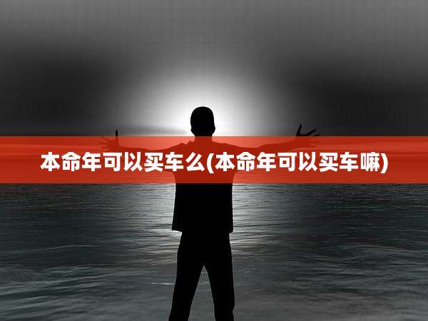 本命年可以买车么(本命年可以买车嘛)