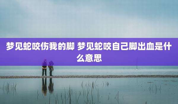 梦见蛇咬伤我的脚 梦见蛇咬自己脚出血是什么意思