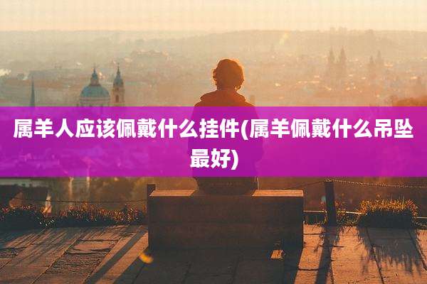 属羊人应该佩戴什么挂件(属羊佩戴什么吊坠最好)