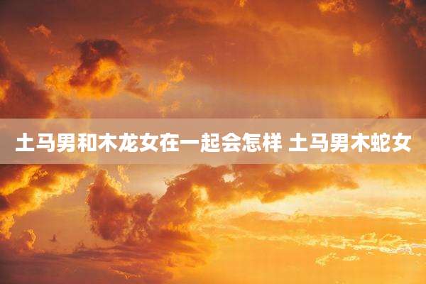 土马男和木龙女在一起会怎样 土马男木蛇女