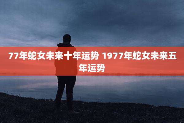 77年蛇女未来十年运势 1977年蛇女未来五年运势