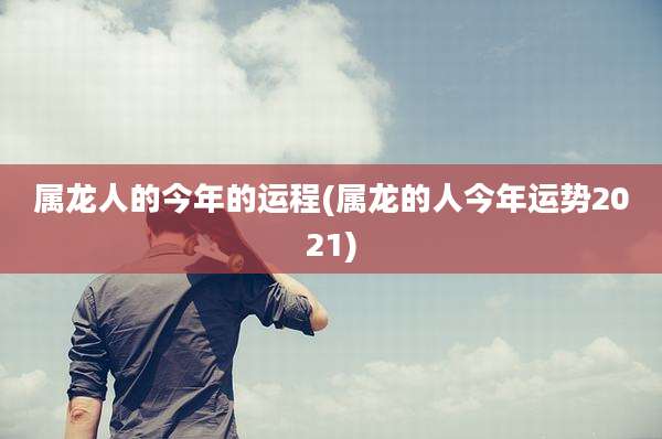属龙人的今年的运程(属龙的人今年运势2021)