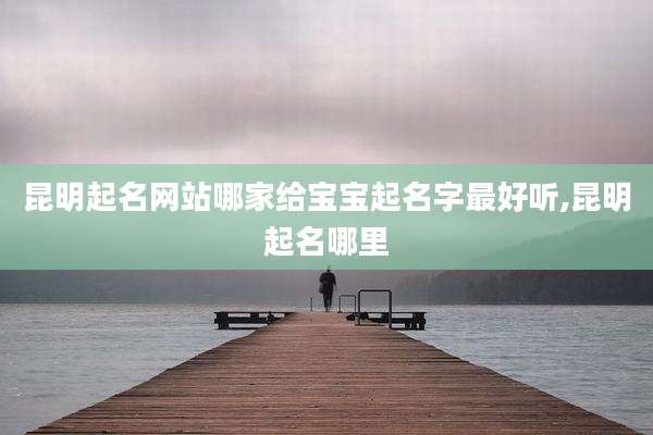 昆明起名网站哪家给宝宝起名字最好听,昆明起名哪里
