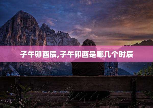 子午卯酉辰,子午卯酉是哪几个时辰