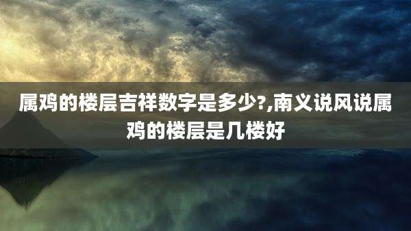 属鸡的楼层吉祥数字是多少?,南义说风说属鸡的楼层是几楼好