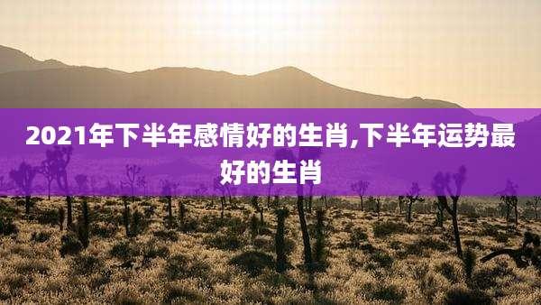 2021年下半年感情好的生肖,下半年运势最好的生肖