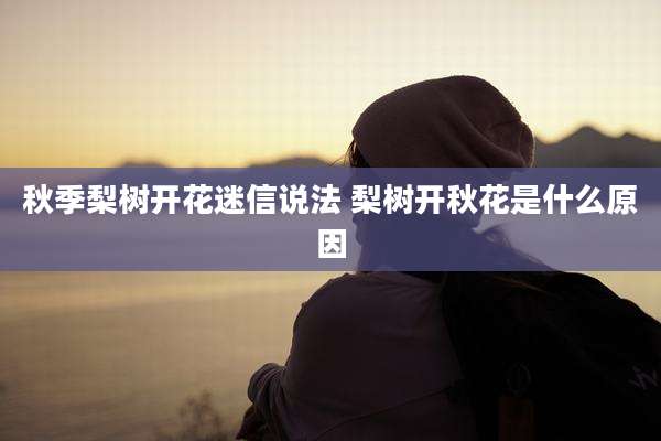 秋季梨树开花迷信说法 梨树开秋花是什么原因