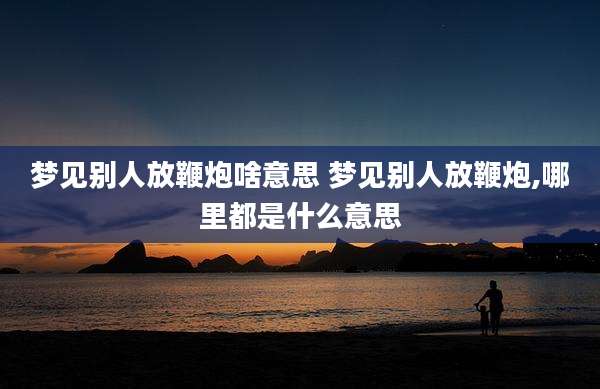 梦见别人放鞭炮啥意思 梦见别人放鞭炮,哪里都是什么意思
