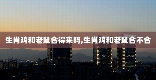 生肖鸡和老鼠合得来吗,生肖鸡和老鼠合不合