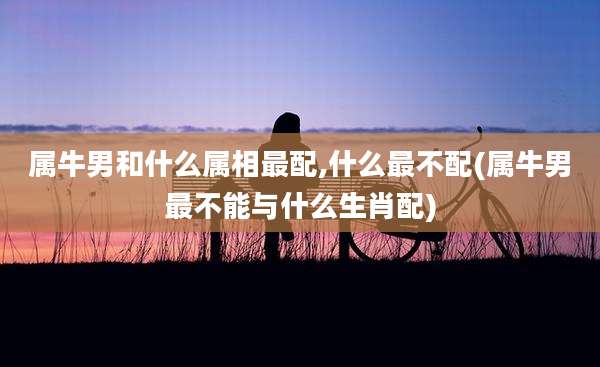 属牛男和什么属相最配,什么最不配(属牛男最不能与什么生肖配)