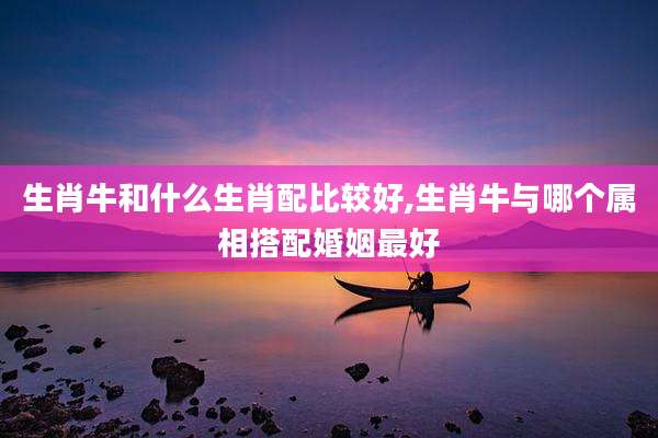 生肖牛和什么生肖配比较好,生肖牛与哪个属相搭配婚姻最好