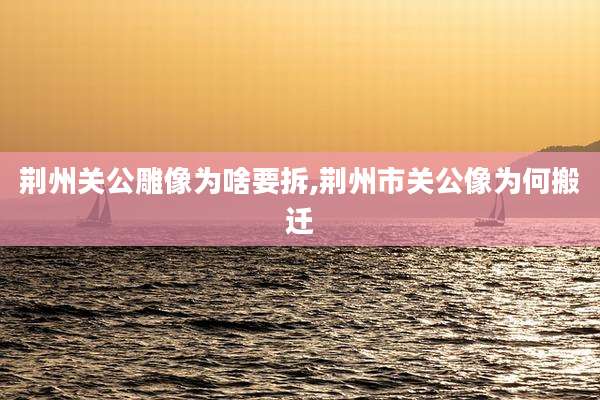 荆州关公雕像为啥要拆,荆州市关公像为何搬迁
