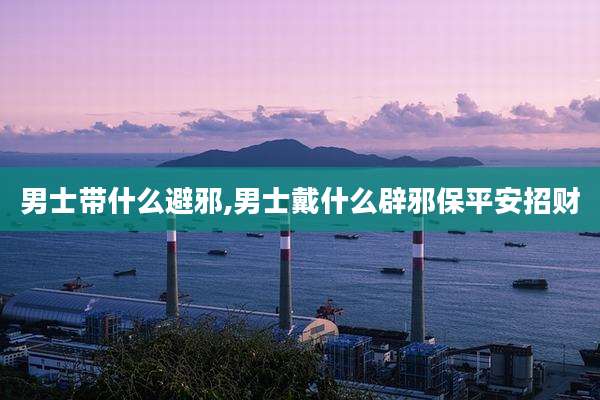 男士带什么避邪,男士戴什么辟邪保平安招财