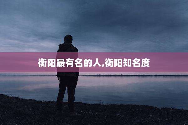 衡阳最有名的人,衡阳知名度