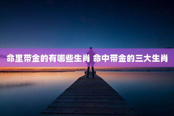 命里带金的有哪些生肖 命中带金的三大生肖