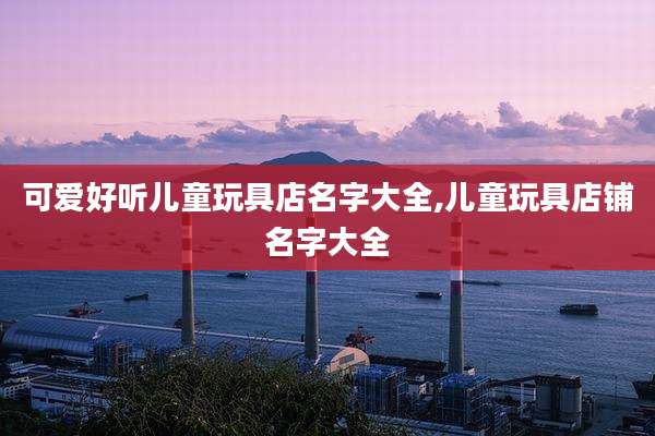 可爱好听儿童玩具店名字大全,儿童玩具店铺名字大全