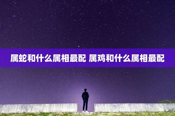 属蛇和什么属相最配 属鸡和什么属相最配