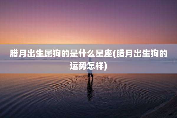 腊月出生属狗的是什么星座(腊月出生狗的运势怎样)
