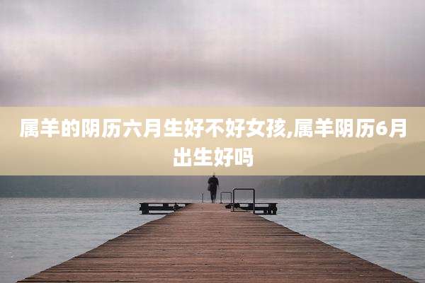 属羊的阴历六月生好不好女孩,属羊阴历6月出生好吗