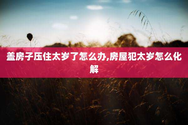 盖房子压住太岁了怎么办,房屋犯太岁怎么化解