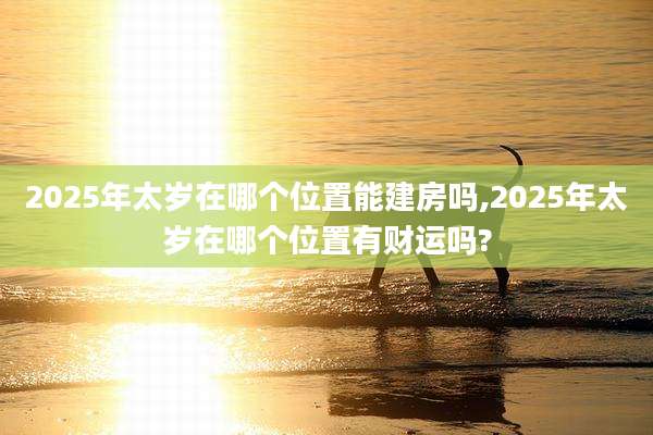 2025年太岁在哪个位置能建房吗,2025年太岁在哪个位置有财运吗?