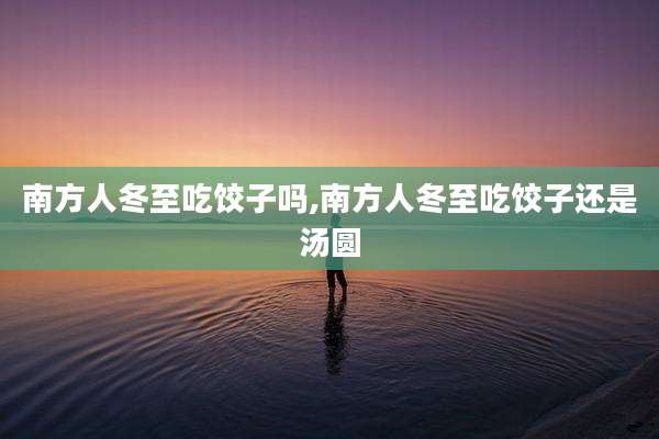南方人冬至吃饺子吗,南方人冬至吃饺子还是汤圆