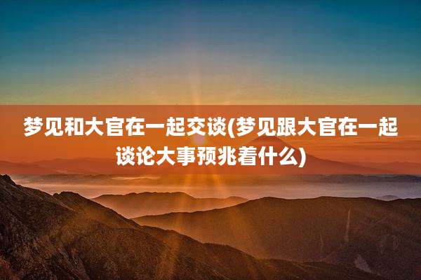 梦见和大官在一起交谈(梦见跟大官在一起谈论大事预兆着什么)