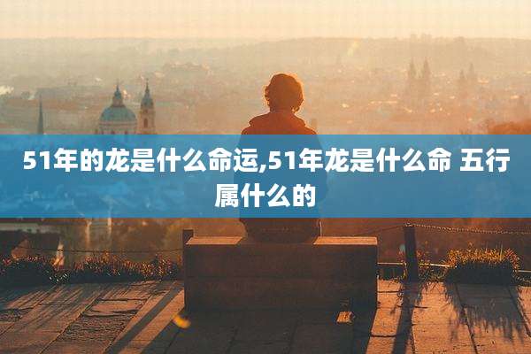 51年的龙是什么命运,51年龙是什么命 五行属什么的