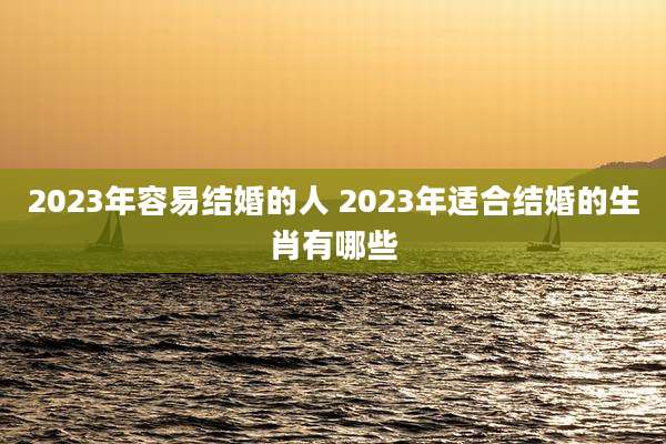 2023年容易结婚的人 2023年适合结婚的生肖有哪些