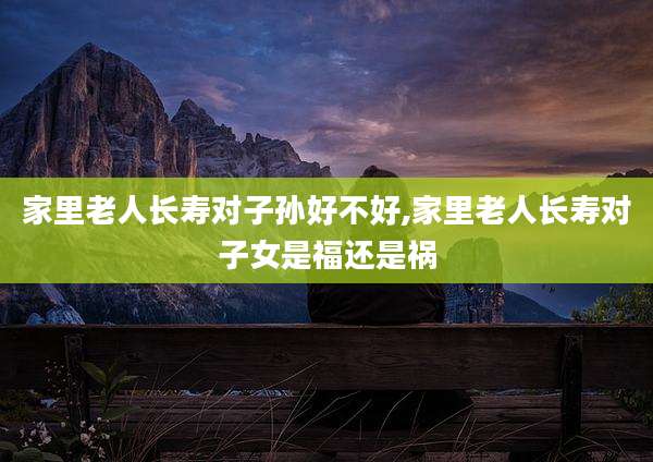 家里老人长寿对子孙好不好,家里老人长寿对子女是福还是祸
