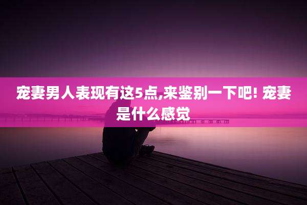 宠妻男人表现有这5点,来鉴别一下吧! 宠妻是什么感觉