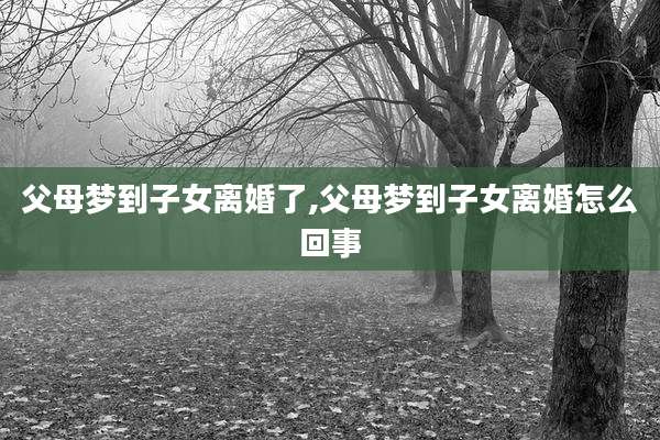 父母梦到子女离婚了,父母梦到子女离婚怎么回事