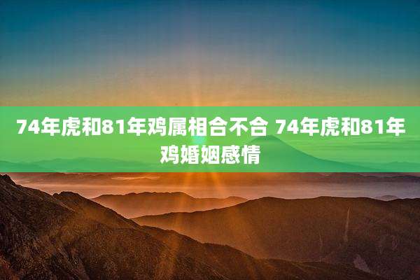 74年虎和81年鸡属相合不合 74年虎和81年鸡婚姻感情