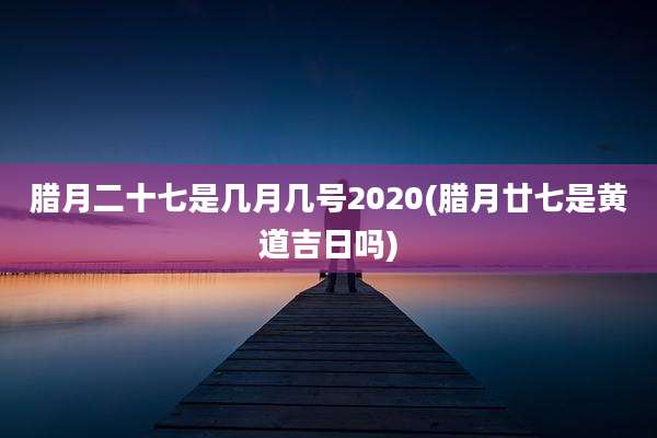 腊月二十七是几月几号2020(腊月廿七是黄道吉日吗)