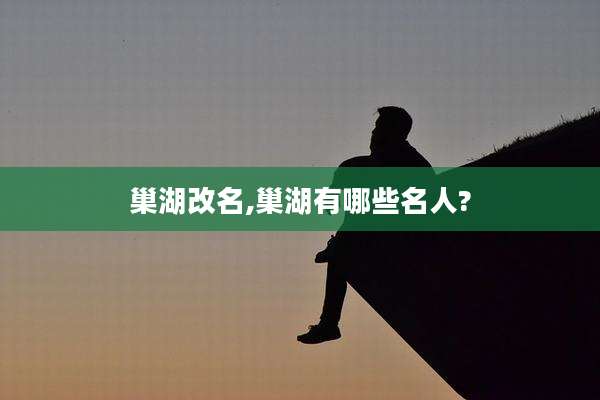 巢湖改名,巢湖有哪些名人?