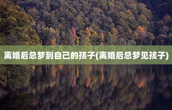 离婚后总梦到自己的孩子(离婚后总梦见孩子)