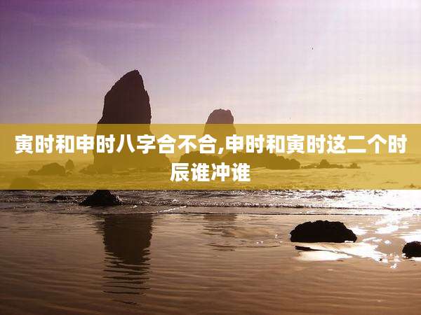 寅时和申时八字合不合,申时和寅时这二个时辰谁冲谁