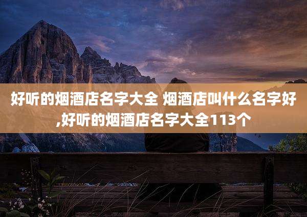 好听的烟酒店名字大全 烟酒店叫什么名字好,好听的烟酒店名字大全113个