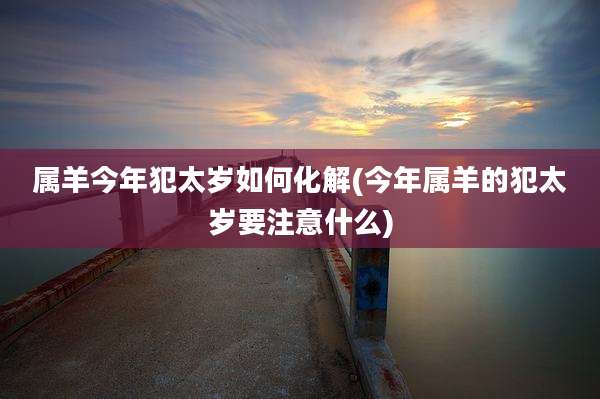 属羊今年犯太岁如何化解(今年属羊的犯太岁要注意什么)