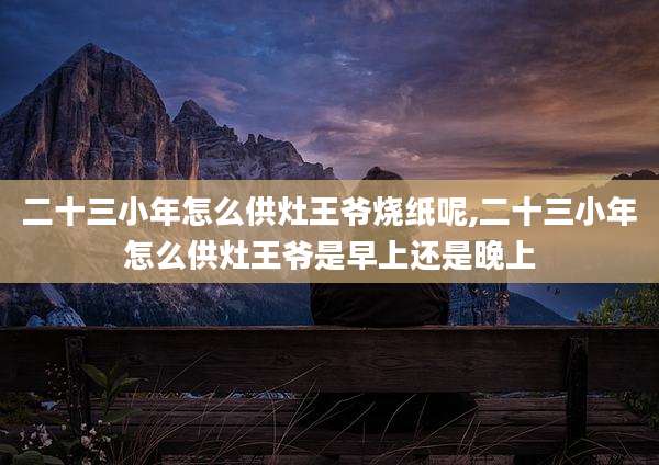 二十三小年怎么供灶王爷烧纸呢,二十三小年怎么供灶王爷是早上还是晚上