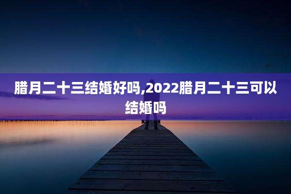 腊月二十三结婚好吗,2022腊月二十三可以结婚吗