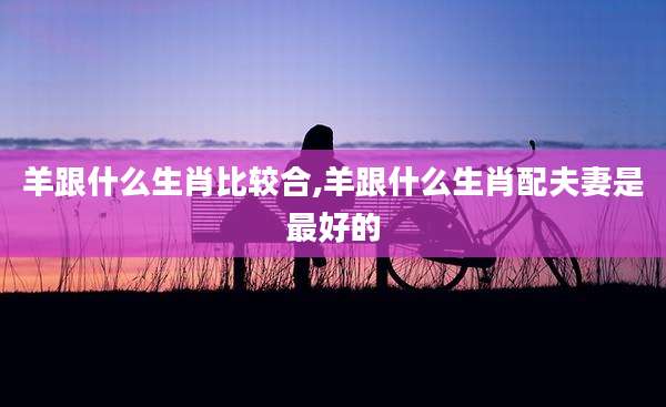 羊跟什么生肖比较合,羊跟什么生肖配夫妻是最好的