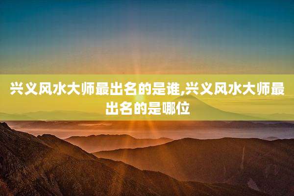 兴义风水大师最出名的是谁,兴义风水大师最出名的是哪位