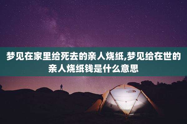 梦见在家里给死去的亲人烧纸,梦见给在世的亲人烧纸钱是什么意思