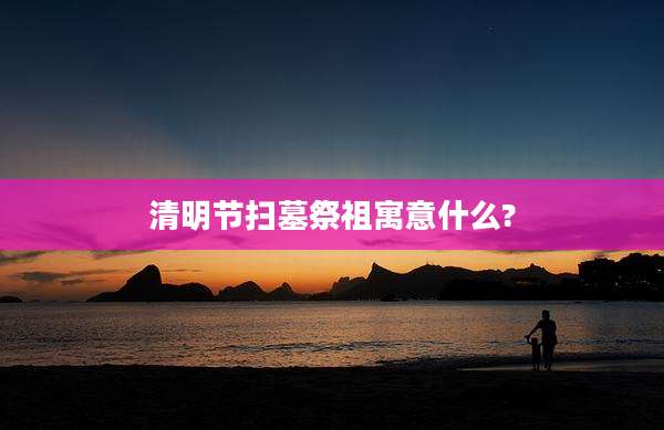 清明节扫墓祭祖寓意什么?