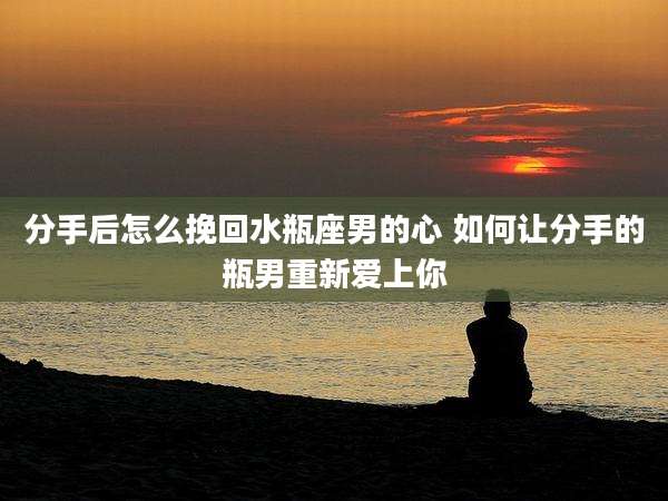 分手后怎么挽回水瓶座男的心 如何让分手的瓶男重新爱上你