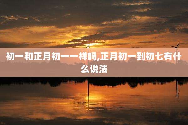 初一和正月初一一样吗,正月初一到初七有什么说法